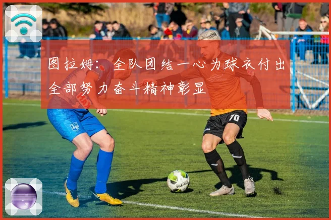 图拉姆：全队团结一心为球衣付出全部努力奋斗精神彰显