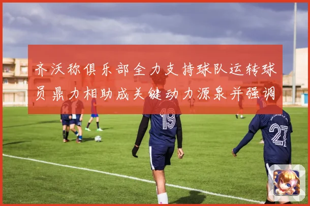 齐沃称俱乐部全力支持球队运转球员鼎力相助成关键动力源泉并强调团结作用