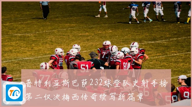 普特利亚斯巴萨232球登队史射手榜第二仅次梅西传奇续写新篇章