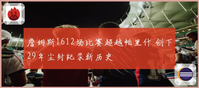 詹姆斯1612场比赛超越帕里什 创下29年尘封纪录新历史
