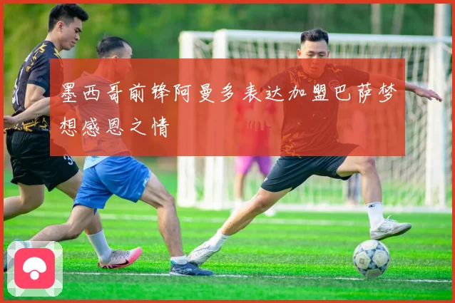 墨西哥前锋阿曼多表达加盟巴萨梦想感恩之情
