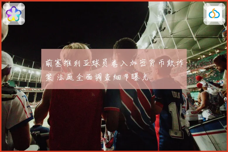 前塞维利亚球员卷入加密货币欺诈案 法庭全面调查细节曝光