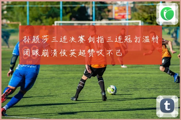 孙颖莎三连决赛剑指三连冠打温特闭眼崩溃侯英超赞叹不已
